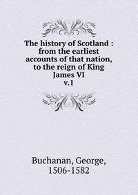 The history of Scotland : from the earliest accounts of that nation, to the reign of King James VI. v.1