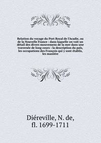 Relation du voyage du Port Royal de l'Acadie, ou de la Nouvelle France : dans laquelle on voit un d?tail des divers mouvemens de la mer dans une travers?e de long cours : la description du pa?s, les occupations des Fran?ois qui y sont ?tablis, les ma