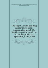 The Upper Canada Building Society microform : incorporated March 28, 1848 in accordance with the act of the provincial legislature, 9 Vic., c. 90