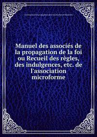 Manuel des associ?s de la propagation de la foi ou Recueil des r?gles, des indulgences, etc. de l'association microforme