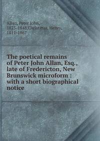 The poetical remains of Peter John Allan, Esq., late of Fredericton, New Brunswick microform : with a short biographical notice