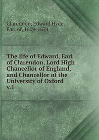The life of Edward, Earl of Clarendon, Lord High Chancellor of England, and Chancellor of the University of Oxford . v.1
