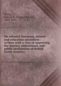 On colonial literature, science and education microform : written with a view of improving the literary, educational, and public institutions of British North America