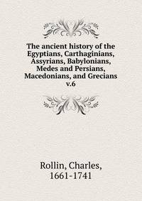 The ancient history of the Egyptians, Carthaginians, Assyrians, Babylonians, Medes and Persians, Macedonians, and Grecians. v.6