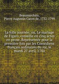 La folle journ?e; ou, Le mariage de Figaro, com?die en cinq actes en prose. Repr?sent?e pour la premi?re fois par les Com?diens fran?ais ordinaires du roi, le mardi 27 avril, 1784