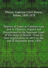 Reports of Cases at Common Law and in Chancery Argued and Determined in the Supreme Court of the State of Illinois : from its first organization in 1819, to the end of December term, 1830