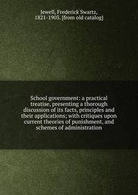 School government: a practical treatise, presenting a thorough discussion of its facts, principles and their applications; with critiques upon current theories of punishment, and schemes of administration