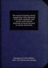 The manual training school, comprising a full statement of its aims, methods, and results, with figured drawings of shop exercises in woods and metals