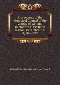 Proceedings of the Municipal Council of the County of Welland microform : December session, December 7, 8, 9, 10, -1897