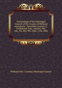 Proceedings of the Municipal Council of the County of Welland microform : December session, E. Cruikshank, Esq., warden, Dec. 6th, 7th, 8th, 9th, 10th, 11th, 1886