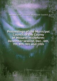Proceedings of the Municipal Council of the County of Welland microform: December session, Dec., 6th, 7th, 8th, 9th and 10th