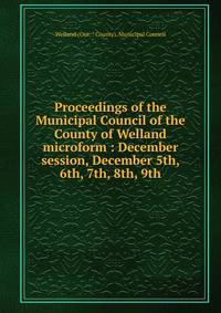 Proceedings of the Municipal Council of the County of Welland microform : December session, December 5th, 6th, 7th, 8th, 9th