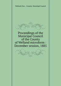 Proceedings of the Municipal Council of the County of Welland microform : December session, 1885