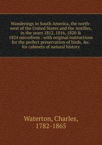 Wanderings in South America, the north-west of the United States and the Antilles, in the years 1812, 1816, 1820 &amp; 1824 microform : with original instructions for the perfect preservation of birds, &amp;c. for cabinets of natural history