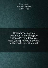 Recordacoes da vida parlamentar do advogado Antonio Pereira Reboucas. Moral, jurisprudencia, politica e liberdade constitucional