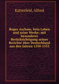 Roger Ascham. Sein Leben und seine Werke; mit besonderer Ber?cksichtigung seiner Berichte ?ber Deutschland aus den Jahren 1550-1553