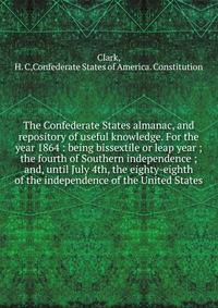 The Confederate States almanac, and repository of useful knowledge. For the year 1864 : being bissextile or leap year ; the fourth of Southern independence ; and, until July 4th, the eighty-eighth of the independence of the United States