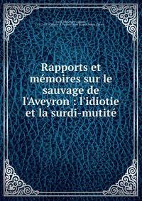Rapports et m?moires sur le sauvage de l'Aveyron : l'idiotie et la surdi-mutit?