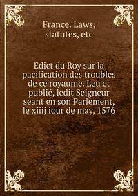Edict du Roy sur la pacification des troubles de ce royaume. Leu et publi?, ledit Seigneur seant en son Parlement, le xiiij iour de may, 1576