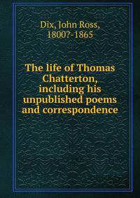 The life of Thomas Chatterton, including his unpublished poems and correspondence