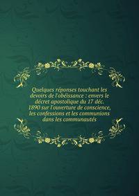 Quelques r?ponses touchant les devoirs de l'ob?issance : envers le d?cret apostolique du 17 d?c. 1890 sur l'ouverture de conscience, les confessions et les communions dans les communaut?s
