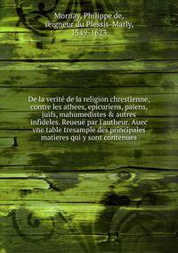 De la verit? de la religion chrestienne, contre les athees, ep?curiens, paiens, juifs, mahumedistes &amp; autres infideles. Reueu? par l'autheur. Auec vne table tresample des principales matieres qui y sont contenues