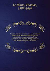 Le saint travail des mains : ou, La maniere de gagner le ciel par la pratique des actions manuelles : ouvrage autant utile que ncessaire aux religieux et religieuses qui sont occups aux offices de Marthe. 3