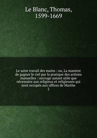 Le saint travail des mains : ou, La maniere de gagner le ciel par la pratique des actions manuelles : ouvrage autant utile que ncessaire aux religieux et religieuses qui sont occups aux offices de Marthe. 2
