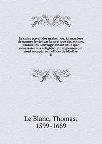 Le saint travail des mains : ou, La maniere de gagner le ciel par la pratique des actions manuelles : ouvrage autant utile que ncessaire aux religieux et religieuses qui sont occups aux offices de Marthe. 1