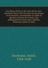 Les tiltres d'hevr et de vertu de fev tres-chrestien Henry IIII. du nom, roy de France &amp; de Nauarre, accommodez av noble &amp; glorieux surnom de Grand, ? luy publiquement donne pour epithete d'honneur apres sa mort