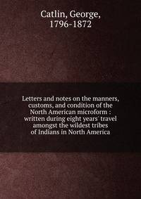 Letters and notes on the manners, customs, and condition of the North American microform : written during eight years' travel amongst the wildest tribes of Indians in North America