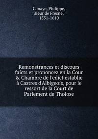 Remonstrances et discours faicts et prononcez en la Cour &amp; Chambre de l'edict establie ? Castres d'Albigeois, pour le ressort de la Court de Parlement de Tholose