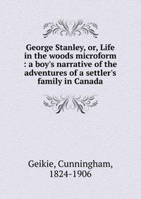 George Stanley, or, Life in the woods microform : a boy's narrative of the adventures of a settler's family in Canada
