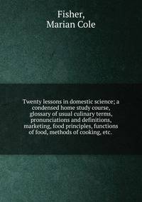 Twenty lessons in domestic science; a condensed home study course, glossary of usual culinary terms, pronunciations and definitions, marketing, food principles, functions of food, methods of cooking, etc.