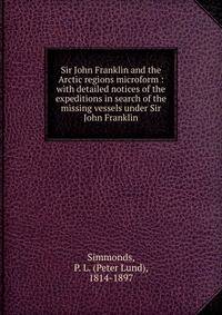 Sir John Franklin and the Arctic regions microform : with detailed notices of the expeditions in search of the missing vessels under Sir John Franklin