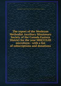 The report of the Wesleyan Methodist Auxiliary Missionary Society of the Canada Eastern District for the year MDCCCLIII microform : with a list of subscriptions and donations