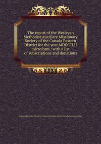 The report of the Wesleyan Methodist Auxiliary Missionary Society of the Canada Eastern District for the year MDCCCLII microform : with a list of subscriptions and donations
