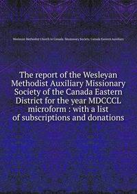 The report of the Wesleyan Methodist Auxiliary Missionary Society of the Canada Eastern District for the year MDCCCL microform : with a list of subscriptions and donations