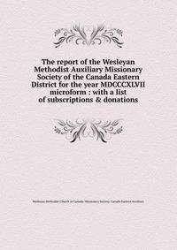 The report of the Wesleyan Methodist Auxiliary Missionary Society of the Canada Eastern District for the year MDCCCXLVII microform : with a list of subscriptions &amp; donations