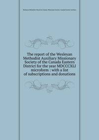 The report of the Wesleyan Methodist Auxiliary Missionary Society of the Canada Eastern District for the year MDCCCXLI microform : with a list of subscriptions and donations