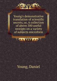 Young's demonstrative translation of scientific secrets, or, A collection of above 500 useful receipts on a variety of subjects microform