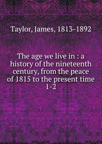 The age we live in : a history of the nineteenth century, from the peace of 1815 to the present time. 1-2