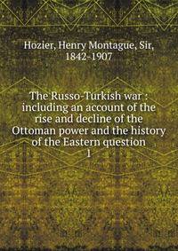 The Russo-Turkish war : including an account of the rise and decline of the Ottoman power and the history of the Eastern question. 1