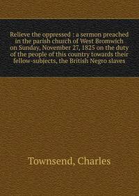 Relieve the oppressed : a sermon preached in the parish church of West Bromwich on Sunday, November 27, 1825 on the duty of the people of this country towards their fellow-subjects, the British Negro slaves