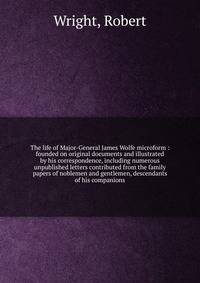 The life of Major-General James Wolfe microform : founded on original documents and illustrated by his correspondence, including numerous unpublished letters contributed from the family papers of noblemen and gentlemen, descendants of his companions