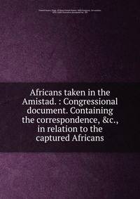 Africans taken in the Amistad. : Congressional document. Containing the correspondence, &amp;c., in relation to the captured Africans
