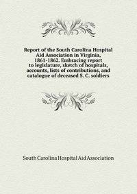 Report of the South Carolina Hospital Aid Association in Virginia, 1861-1862. Embracing report to legislature, sketch of hospitals, accounts, lists of contributions, and catalogue of deceased S. C. soldiers