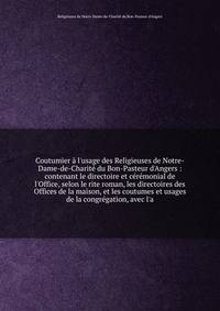 Coutumier ? l'usage des Religieuses de Notre-Dame-de-Charit? du Bon-Pasteur d'Angers : contenant le directoire et c?r?monial de l'Office, selon le rite roman, les directoires des Offices de la maison, et les coutumes et usages de la congr?gation, ave