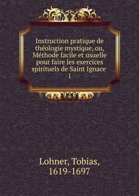 Instruction pratique de thologie mystique, ou, Mthode facile et usuelle pour faire les exercices spirituels de Saint Ignace .. 1