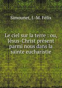 Le ciel sur la terre : ou, J?sus-Christ pr?sent parmi nous dans la sainte eucharistie
